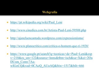 

https://pt.wikipedia.org/wiki/Paul_Leni



http://www.cinedica.com.br/Artista-Paul-Leni-59508.php



http://ajanelaencantada.wordpress.com/expressionismo/



http://www.planocritico.com/critica-o-homem-que-ri-1928/



https://www.google.pt/search?q=tecnicas+de+Paul+Leni&esp
v=210&es_sm=122&source=lnms&tbm=isch&sa=X&ei=2Oa
DUsm_Comv7AawIGoCQ&ved=0CAcQ_AUoAQ&biw=1517&bih=666

 