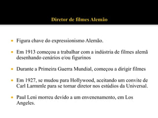 

Figura chave do expressionismo Alemão.



Em 1913 começou a trabalhar com a indústria de filmes alemã
desenhando cenários e/ou figurinos



Durante a Primeira Guerra Mundial, começou a dirigir filmes



Em 1927, se mudou para Hollywood, aceitando um convite de
Carl Larmmle para se tornar diretor nos estúdios da Universal.



Paul Leni morreu devido a um envenenamento, em Los
Angeles.

 
