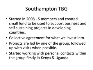 Southampton TBG
• Started in 2008 - 5 members and created
  small fund to be used to support business and
  self sustaining projects in developing
  countries.
• Collective agreement for what we invest into
• Projects are led by one of the group, followed
  up with visits when possible.
• Started working with personal contacts within
  the group firstly in Kenya & Uganda
 