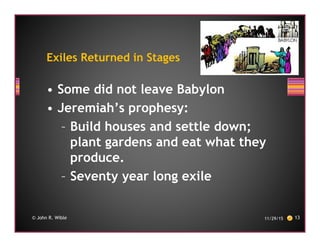 • Some did not leave Babylon
• Jeremiah’s prophesy:
– Build houses and settle down;
plant gardens and eat what they
produce.
– Seventy year long exile
11/29/15 13© John R. Wible
Exiles Returned in Stages
 