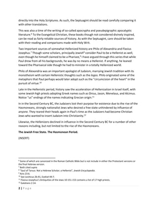  
2 | P a g e  
 
directly into the Holy Scriptures. As such, the Septuagint should be read carefully comparing it 
with other translations.  
This was also a time of the writing of so‐called apocrypha and pseudepigraphic apocalyptic 
literature.6
 To the Evangelical Christian, these books though not considered divinely inspired, 
can be read as fairly reliable sources of history. As with the Septuagint, care should be taken 
with their reading and comparisons made with Holy Writ. 
Two Important sources of somewhat Hellenized history are Philo of Alexandria and Flavius 
Josephus.7
 Though some scholars, principally Jewish8
 consider Paul to be a Hellenist as well, 
even though he himself claimed to be a Pharisee,9
 I have argued through this series that while 
Paul drew from all his backgrounds, he was by no means a Hellenist. If anything, he leaned 
toward the Pharisaical side though he had to minister in a totally Hellenized world. 
Philo of Alexandria was an important apologist of Judaism, marrying Jewish tradition with its 
monotheism with certain Hellenistic thoughts such as the logos. Philo originated some of the 
metaphors that Paul perhaps would later adopt such as the "circumcision of the heart" in the 
pursuit of virtue.10
  
Late in the Hellenistic period, history saw the acceleration of Hellenization in Israel itself, with 
some Jewish high priests adopting Greek names such as Onius, Jason, Menelaus, and Alcimus. 
Notice “us” endings of the names indicating Grecian origin.11
 
In in the Second Century BC, the Judaizers lost their purpose for existence due to the rise of the 
Hasmoneans, strongly nationalist Jews who desired a free state unhindered by influence of 
anyone. They reared their heads again in Paul’s time as the Judaizers had become Christian 
Jews who wanted to insert Judaism into Christianity.12
  
Likewise, the Hellenizers declined in influence in the Second Century BC for a number of other 
reasons including, but not limited to the rise of the Hasmoneans. 
The Jewish Free State. The Hasmonean Period. 
(INSERT) 
 
 
                                                       
6
 Some of which are canonized in the Roman Catholic Bible but is not include in either the Protestant versions or 
the final Hebrew version.  
7
 Both cited supra. 
8
 "Saul of Tarsus: Not a Hebrew Scholar; a Hellenist", Jewish Encyclopedia. 
9
 Acts 23:6. 
10
 See Leviticus 26:41, Ezekiel 44:7. 
11
 Flavius Josephus’s Antiquities of the Jews 10:151‐153 contains a list of 17 high priests. 
12
 Galatians 2:14. 
 