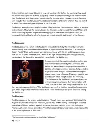  
4 | P a g e  
 
And as for their piety toward God, it is very extraordinary; for before the sunrising they speak 
not a word about profane matters, but put up certain prayers which they have received from 
their forefathers, as if they made a supplication for its rising. After this every one of them are 
sent away by their curators, (supervisors) to exercise some of the arts wherein they are skilled, 
in which they labor with great diligence to the fifth hour. 
The Essenes were pious and very industrious. They benefited themselves and society as a whole 
by their labors. They fed the hungry, taught the illiterate, and preserved the Law of Moses and 
other OT writings by their diligence in the copying of it. The recent discovery in the 20th 
century of the Dead Sea Scrolls of scripture were made possible by the work of the Essenes.  
 
The Sadducees. 
The Sadducees were a small sect of Judaism, populated mostly by the rich and powerful in 
Jewish society. The Sadducees did not believe in angels or in life after death. 14
 According to 
Robert Picirilli "Their real interests were concerned more with this life and the present than 
with the life to come and the future." Most of the high offices in the Jewish religious courts, 
most notably the Sanhedrin, were tightly controlled by the Sadducees.  
The priesthood of the great temple of Jerusalem was 
also controlled exclusively by the Sadducees. The 
Sadducees were always trying to gain an economic or 
political advantage whenever possible. Religion to the 
majority of them was just a convenient way to gain 
power, money, and influence. They were treacherous, 
even to each other. Josephus [said the following.] 
"The behavior of the Sadducees one towards another 
is in some degrees wild; and their conversation with 
those that are of their own party is as barbarous as if 
they were strangers unto them." The Sadducees were only in Judaism for political or economic 
gain. Their religion had deteriorated to a sham. There were only a few pious followers among 
the Sadducees. 
The Pharisees. 
The Pharisees were the largest sect of Judaism. [Though many Jews were not “Orthodox,] the 
majority of Orthodox Jews were Pharisees, as was Paul and his family. Their religion centered 
on the Law of Moses and was legalistic in nature. Josephus had this to say concerning the 
Pharisees, of whom he was a member: "The Pharisees are those who are esteemed most skillful 
in the exact explication of their laws." 
 
                                                       
14
 Perhaps, modern politicians would be classified as “Sadducees.” 
 