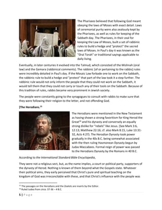 
5 | P a g e  
 
The Pharisees believed that following God meant 
obeying the laws of Moses with exact detail. Laws 
of ceremonial purity were also zealously kept by 
the Pharisees, as well as rules for keeping of the 
Sabbath day. The Pharisees, in their zeal for 
keeping the Law of Moses, built a set of rabbinic 
rules to build a hedge and "protect" the sacred 
laws of Moses. In Paul's day it was known as the 
"Oral Torah" or traditional sayings applicable to 
daily living.  
Eventually, in later centuries it evolved into the Talmud, which consisted of the Mishnah (oral 
law) and the Gemara (rabbinical comments). The rabbinic [of or pertaining to the rabbis] rules 
were incredibly detailed in Paul's day. If the Mosaic Law forbade one to work on the Sabbath, 
the rabbinic rule to build a hedge and "protect" that part of the law took it a step further. The 
rabbinic rule would not only inform the people that they could not work on the Sabbath, it 
would tell them that they could not carry or touch any of their tools on the Sabbath. Because of 
this tradition of rules, rabbis became very prominent in Jewish society.  
The people were constantly going to the synagogues to consult with rabbis to make sure that 
they were following their religion to the letter, and not offending God. 
[The Herodians.15
 
The Herodians were mentioned in the New Testament 
as having shown a strong favoritism for King Herod the 
Great16
 and his dynasty and conversely an equally 
strong dislike for “rebels” like Jesus. (See Mark 3:6, 
12:13; Matthew 22:16; cf. also Mark 8:15, Luke 13:31‐
32, Acts 4:27). The Herodian Dynasty took power 
gradually in the 40s B.C. being somewhat associated 
with the then ruling Hasmonean Dynasty begun by 
Judas Maccabees. Formal reign of power was passed 
to the Herodians Dynasty by the Romans in 40 B.C. 
According to the International Standard Bible Encyclopedia,  
They were not a religious sect, but, as the name implies, a court or political party, supporters of 
the dynasty of Herod. Nothing is known of them beyond what the Gospels state. Whatever 
their political aims, they early perceived that Christ's pure and spiritual teaching on the 
kingdom of God was irreconcilable with these, and that Christ's influence with the people was 
                                                       
15
 The passages on the Herodians and the Zealots are inserts by the Editor. 
16
 Ruled Judea from circa. 37‐36 – 4 B.C. 
 