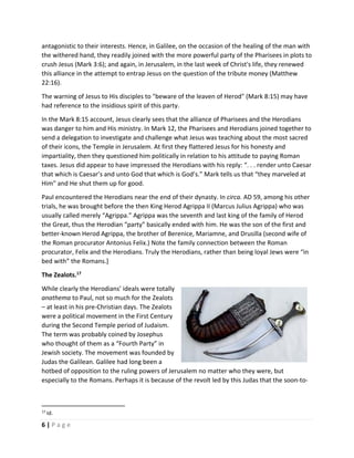  
6 | P a g e  
 
antagonistic to their interests. Hence, in Galilee, on the occasion of the healing of the man with 
the withered hand, they readily joined with the more powerful party of the Pharisees in plots to 
crush Jesus (Mark 3:6); and again, in Jerusalem, in the last week of Christ's life, they renewed 
this alliance in the attempt to entrap Jesus on the question of the tribute money (Matthew 
22:16).  
The warning of Jesus to His disciples to "beware of the leaven of Herod" (Mark 8:15) may have 
had reference to the insidious spirit of this party. 
In the Mark 8:15 account, Jesus clearly sees that the alliance of Pharisees and the Herodians 
was danger to him and His ministry. In Mark 12, the Pharisees and Herodians joined together to 
send a delegation to investigate and challenge what Jesus was teaching about the most sacred 
of their icons, the Temple in Jerusalem. At first they flattered Jesus for his honesty and 
impartiality, then they questioned him politically in relation to his attitude to paying Roman 
taxes. Jesus did appear to have impressed the Herodians with his reply: “. . . render unto Caesar 
that which is Caesar’s and unto God that which is God’s.” Mark tells us that “they marveled at 
Him" and He shut them up for good. 
Paul encountered the Herodians near the end of their dynasty. In circa. AD 59, among his other 
trials, he was brought before the then King Herod Agrippa II (Marcus Julius Agrippa) who was 
usually called merely “Agrippa.” Agrippa was the seventh and last king of the family of Herod 
the Great, thus the Herodian “party” basically ended with him. He was the son of the first and 
better‐known Herod Agrippa, the brother of Berenice, Mariamne, and Drusilla (second wife of 
the Roman procurator Antonius Felix.) Note the family connection between the Roman 
procurator, Felix and the Herodians. Truly the Herodians, rather than being loyal Jews were “in 
bed with” the Romans.] 
The Zealots.17
 
While clearly the Herodians’ ideals were totally 
anathema to Paul, not so much for the Zealots 
– at least in his pre‐Christian days. The Zealots 
were a political movement in the First Century 
during the Second Temple period of Judaism. 
The term was probably coined by Josephus 
who thought of them as a “Fourth Party” in 
Jewish society. The movement was founded by 
Judas the Galilean. Galilee had long been a 
hotbed of opposition to the ruling powers of Jerusalem no matter who they were, but 
especially to the Romans. Perhaps it is because of the revolt led by this Judas that the soon‐to‐
                                                       
17
 Id. 
 