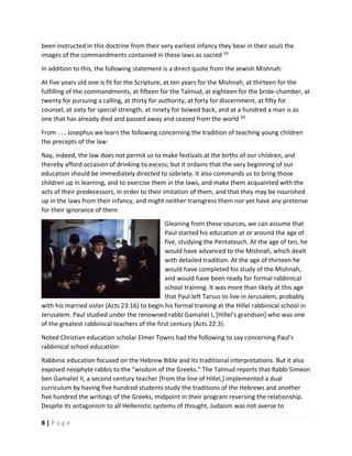  
8 | P a g e  
 
been instructed in this doctrine from their very earliest infancy they bear in their souls the 
images of the commandments contained in these laws as sacred 19
   
In addition to this, the following statement is a direct quote from the Jewish Mishnah:  
At five years old one is fit for the Scripture, at ten years for the Mishnah, at thirteen for the 
fulfilling of the commandments, at fifteen for the Talmud, at eighteen for the bride‐chamber, at 
twenty for pursuing a calling, at thirty for authority, at forty for discernment, at fifty for 
counsel, at sixty for special strength, at ninety for bowed back, and at a hundred a man is as 
one that has already died and passed away and ceased from the world 20
   
From . . . Josephus we learn the following concerning the tradition of teaching young children 
the precepts of the law:  
Nay, indeed, the law does not permit us to make festivals at the births of our children, and 
thereby afford occasion of drinking to excess; but it ordains that the very beginning of our 
education should be immediately directed to sobriety. It also commands us to bring those 
children up in learning, and to exercise them in the laws, and make them acquainted with the 
acts of their predecessors, in order to their imitation of them, and that they may be nourished 
up in the laws from their infancy, and might neither transgress them nor yet have any pretense 
for their ignorance of them    
Gleaning from these sources, we can assume that 
Paul started his education at or around the age of 
five, studying the Pentateuch. At the age of ten, he 
would have advanced to the Mishnah, which dealt 
with detailed tradition. At the age of thirteen he 
would have completed his study of the Mishnah, 
and would have been ready for formal rabbinical 
school training. It was more than likely at this age 
that Paul left Tarsus to live in Jerusalem, probably 
with his married sister (Acts 23:16) to begin his formal training at the Hillel rabbinical school in 
Jerusalem. Paul studied under the renowned rabbi Gamaliel I, [Hillel’s grandson] who was one 
of the greatest rabbinical teachers of the first century (Acts 22:3).  
Noted Christian education scholar Elmer Towns had the following to say concerning Paul's 
rabbinical school education:  
Rabbinic education focused on the Hebrew Bible and its traditional interpretations. But it also 
exposed neophyte rabbis to the "wisdom of the Greeks." The Talmud reports that Rabbi Simeon 
ben Gamaliel II, a second century teacher [from the line of Hillel,] implemented a dual 
curriculum by having five hundred students study the traditions of the Hebrews and another 
five hundred the writings of the Greeks, midpoint in their program reversing the relationship. 
Despite its antagonism to all Hellenistic systems of thought, Judaism was not averse to 
 