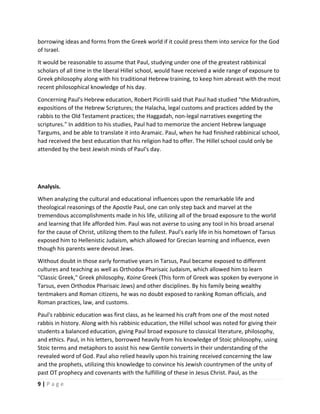  
9 | P a g e  
 
borrowing ideas and forms from the Greek world if it could press them into service for the God 
of Israel.   
It would be reasonable to assume that Paul, studying under one of the greatest rabbinical 
scholars of all time in the liberal Hillel school, would have received a wide range of exposure to 
Greek philosophy along with his traditional Hebrew training, to keep him abreast with the most 
recent philosophical knowledge of his day.  
Concerning Paul's Hebrew education, Robert Picirilli said that Paul had studied "the Midrashim, 
expositions of the Hebrew Scriptures; the Halacha, legal customs and practices added by the 
rabbis to the Old Testament practices; the Haggadah, non‐legal narratives exegeting the 
scriptures." In addition to his studies, Paul had to memorize the ancient Hebrew language 
Targums, and be able to translate it into Aramaic. Paul, when he had finished rabbinical school, 
had received the best education that his religion had to offer. The Hillel school could only be 
attended by the best Jewish minds of Paul's day. 
 
 
Analysis. 
When analyzing the cultural and educational influences upon the remarkable life and 
theological reasonings of the Apostle Paul, one can only step back and marvel at the 
tremendous accomplishments made in his life, utilizing all of the broad exposure to the world 
and learning that life afforded him. Paul was not averse to using any tool in his broad arsenal 
for the cause of Christ, utilizing them to the fullest. Paul's early life in his hometown of Tarsus 
exposed him to Hellenistic Judaism, which allowed for Grecian learning and influence, even 
though his parents were devout Jews.  
Without doubt in those early formative years in Tarsus, Paul became exposed to different 
cultures and teaching as well as Orthodox Pharisaic Judaism, which allowed him to learn 
"Classic Greek," Greek philosophy, Koine Greek (This form of Greek was spoken by everyone in 
Tarsus, even Orthodox Pharisaic Jews) and other disciplines. By his family being wealthy 
tentmakers and Roman citizens, he was no doubt exposed to ranking Roman officials, and 
Roman practices, law, and customs. 
Paul's rabbinic education was first class, as he learned his craft from one of the most noted 
rabbis in history. Along with his rabbinic education, the Hillel school was noted for giving their 
students a balanced education, giving Paul broad exposure to classical literature, philosophy, 
and ethics. Paul, in his letters, borrowed heavily from his knowledge of Stoic philosophy, using 
Stoic terms and metaphors to assist his new Gentile converts in their understanding of the 
revealed word of God. Paul also relied heavily upon his training received concerning the law 
and the prophets, utilizing this knowledge to convince his Jewish countrymen of the unity of 
past OT prophecy and covenants with the fulfilling of these in Jesus Christ. Paul, as the 
 