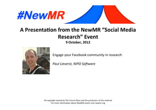 A	
  Presenta*on	
  from	
  the	
  NewMR	
  “Social	
  Media	
  
Research”	
  Event	
  
9	
  October,	
  2012	
  
All	
  copyright	
  owned	
  by	
  The	
  Future	
  Place	
  and	
  the	
  presenters	
  of	
  the	
  material	
  
For	
  more	
  informa:on	
  about	
  NewMR	
  events	
  visit	
  newmr.org	
  
Engage	
  your	
  Facebook	
  community	
  in	
  research	
  
	
  
Paul	
  Lieverst,	
  NIPO	
  So3ware	
  
 