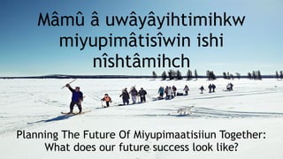Mâmû â uwâyâyihtimihkw
miyupimâtisîwin ishi
nîshtâmihch
Planning The Future Of Miyupimaatisiiun Together:  
What does our future success look like?
 
