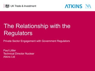 The Relationship with the
Regulators
Private Sector Engagement with Government Regulators
Paul Littler
Technical Director Nuclear
Atkins Ltd

1

Presentation title - edit in the Master slide

 