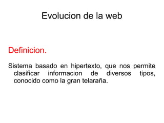 Evolucion de la web
Definicion.
Sistema basado en hipertexto, que nos permite
clasificar informacion de diversos tipos,
conocido como la gran telaraña.
 