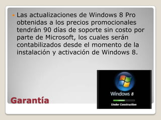    Las actualizaciones de Windows 8 Pro
    obtenidas a los precios promocionales
    tendrán 90 días de soporte sin costo por
    parte de Microsoft, los cuales serán
    contabilizados desde el momento de la
    instalación y activación de Windows 8.




Garantía
 
