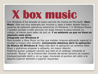 X box music
Con Windows 8 fue lanzado el nuevo servicio de música de Microsoft, Xbox
Music. Este era muy esperado por muchos y, pese a haber dejado fuera a
usuarios de sistemas operativos anteriores (ni Windows 7 ni Windows Phone
7 pueden acceder a este servicio) sin duda merece la pena echarle un
vistazo, al menos para saber de qué va. Y os adelanto ya que no tiene en
absoluto mala pinta.
Integrado con Windows 8
Para acceder a Xbox Music no hay que instalar ninguna aplicación especial ni
acceder a ningún sitio extraño: únicamente debemos abrir la aplicación
de Música de Windows 8. Nada más abrir la aplicación ya veremos Xbox
Music y podremos empezar a utilizarlo, sin mayor dilación.
Podemos buscar cualquier canción que esté en el catálogo utilizando el
comando “Buscar” de la Charms Bar (tirando del borde derecho de nuestro
trackpad/pantalla táctil o, en su lugar, moviendo el puntero del ratón a la
esquina superior derecha o superior izquierda).
 