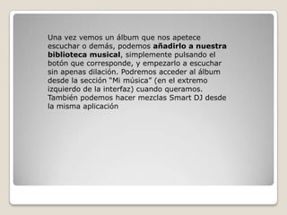 Una vez vemos un álbum que nos apetece
escuchar o demás, podemos añadirlo a nuestra
biblioteca musical, simplemente pulsando el
botón que corresponde, y empezarlo a escuchar
sin apenas dilación. Podremos acceder al álbum
desde la sección “Mi música” (en el extremo
izquierdo de la interfaz) cuando queramos.
También podemos hacer mezclas Smart DJ desde
la misma aplicación
 