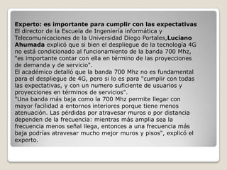 Experto: es importante para cumplir con las expectativas
El director de la Escuela de Ingeniería informática y
Telecomunicaciones de la Universidad Diego Portales,Luciano
Ahumada explicó que si bien el despliegue de la tecnología 4G
no está condicionado al funcionamiento de la banda 700 Mhz,
"es importante contar con ella en término de las proyecciones
de demanda y de servicio".
El académico detalló que la banda 700 Mhz no es fundamental
para el despliegue de 4G, pero si lo es para "cumplir con todas
las expectativas, y con un numero suficiente de usuarios y
proyecciones en términos de servicios".
"Una banda más baja como la 700 Mhz permite llegar con
mayor facilidad a entornos interiores porque tiene menos
atenuación. Las pérdidas por atravesar muros o por distancia
dependen de la frecuencia: mientras más amplia sea la
frecuencia menos señal llega, entonces a una frecuencia más
baja podrías atravesar mucho mejor muros y pisos", explicó el
experto.
 