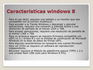 Caracteristicas windows 8
   Para el uso táctil, requiere una tableta o un monitor que sea
    compatible con la función multitouch.
   Para acceder a la Tienda Windows y descargar y ejecutar
    aplicaciones, requiere una conexión a Internet activa y una
    resolución de pantalla de al menos 1024 x 768.
   Para acoplar aplicaciones, requiere una resolución de pantalla de
    al menos 1366 x 768.
   Para un arranque seguro se requiere firmware compatible con
    UEFI v2.3.1 Errata B y con la entidad de certificación de Microsoft
    Windows en la base de datos de firmas UEFI.
   Para algunas características es necesaria una cuenta Microsoft.
   Para ver DVDs se requiere un software de reproducción
    independiente.
   BitLocker requiere el Módulo de plataforma segura (TPM) 1.2 o
    una unidad flash USB (solo para Windows 8 Pro).
 
