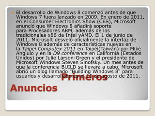    El desarrollo de Windows 8 comenzó antes de que
    Windows 7 fuera lanzado en 2009. En enero de 2011,
    en el Consumer Electronics Show (CES), Microsoft
    anunció que Windows 8 añadirá soporte
    para Procesadores ARM, además de los
    tradicionales x86 de Intel yAMD. El 1 de junio de
    2011, Microsoft desveló oficialmente la interfaz de
    Windows 8 además de características nuevas en
    la Taipei Computex 2011 en Taipéi(Taiwán) por Mike
    Angiulo y en la D9 conference en California (Estados
    Unidos) por Julie Larson-Green y el presidente de
    Microsoft Windows Steven Sinofsky. Un mes antes de
    que la conferencia BUILD se llevara a cabo, Microsoft
    abrió un blog llamado "Building Windows 8" para
    usuarios y desarrolladores el 15 de agosto de 2011.
 