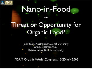 Nano-in-Food

~
Threat or Opportunity for
Organic Food?
John Paull, Australian National University
john.paull@mail.com
Kristin Lyons, Grifﬁth University

IFOAM Organic World Congress, 16-20 July, 2008
1

 