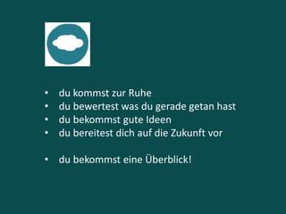 • du kommst zur Ruhe
• du bewertest was du gerade getan hast
• du bekommst gute Ideen
• du bereitest dich auf die Zukunft vor
• du bekommst eine Überblick!
 