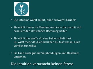 • Die Intuition wählt sofort, ohne schweres Grübeln
• Sie wählt immer im Moment und kann darum mit sich
erneuernden Umständen Rechnung halten
• Sie wählt das wofür du eine Leidenschaft hast.
Du wirst mehr das Gefühl haben du tust was du auch
wirklich tun willst
• Sie kann auch gut mit Verabredungen und Deadlines
umgehen
Die Intuition verursacht keinen Stress
 