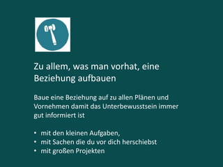Zu allem, was man vorhat, eine
Beziehung aufbauen
Baue eine Beziehung auf zu allen Plänen und
Vornehmen damit das Unterbewusstsein immer
gut informiert ist
• mit den kleinen Aufgaben,
• mit Sachen die du vor dich herschiebst
• mit großen Projekten
 