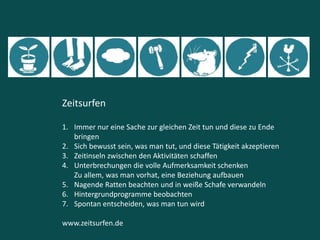 Zeitsurfen
1. Immer nur eine Sache zur gleichen Zeit tun und diese zu Ende
bringen
2. Sich bewusst sein, was man tut, und diese Tätigkeit akzeptieren
3. Zeitinseln zwischen den Aktivitäten schaffen
4. Unterbrechungen die volle Aufmerksamkeit schenken
Zu allem, was man vorhat, eine Beziehung aufbauen
5. Nagende Ratten beachten und in weiße Schafe verwandeln
6. Hintergrundprogramme beobachten
7. Spontan entscheiden, was man tun wird
www.zeitsurfen.de
 