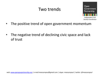 Two trends
                                                                                                Independent Civil
                                                                                               Society Coordinator


• The positive trend of open government momentum

• The negative trend of declining civic space and lack
  of trust




web: www.opengovpartnership.org | e-mail:maassenpaul@gmail.com | skype: maassenpaul | twitter: @maassenpaul
 