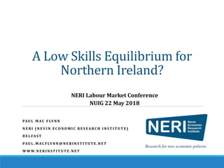 A Low Skills Equilibrium for
Northern Ireland?
PAU L M AC F LY N N
N E R I ( N E V I N E C O N O M I C R E S E A RC H I N S T I T U T E )
B E L FA S T
PAU L . M AC F LY N N @ N E R I N ST I T U T E . N E T
W W W. N E R I N ST I T U T E . N E T
NERI Labour Market Conference
NUIG 22 May 2018
 