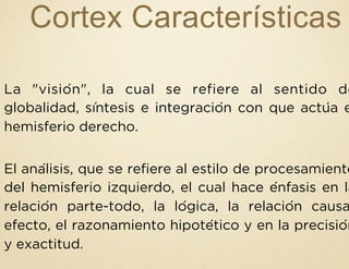 Cortex Características
La "visión", la cual se refiere al sentido de
globalidad, síntesis e integración con que actúa e
hemisferio derecho.
El análisis, que se refiere al estilo de procesamiento
del hemisferio izquierdo, el cual hace énfasis en la
relación parte-todo, la lógica, la relación causa
efecto, el razonamiento hipotético y en la precisión
y exactitud.
 