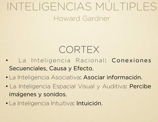 INTELIGENCIAS MÚLTIPLES
Howard Gardner
CORTEX
• La Inteligencia Racional: Conexiones
Secuenciales, Causa y Efecto.
•La Inteligencia Asociativa: Asociar información.
• La Inteligencia Espacial Visual y Auditiva: Percibe
imágenes y sonidos.
•La Inteligencia Intuitiva: Intuición.
 