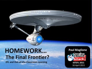 HOMEWORK…	
                                                Paul	
  Maglione	
  
                                                                      	
  	
  	
  	
  	
  	
  	
  	
  	
  	
  	
  	
  	
  	
  

The	
  Final	
  Fron4er?	
  
EFL	
  and	
  Out-­‐of-­‐the-­‐Classroom	
  Learning	
        IATEFL	
  2011	
  
                                                              16	
  April	
  2011	
  
 