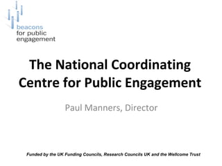 The National Coordinating Centre for Public Engagement Paul Manners, Director  Funded by the UK Funding Councils, Research Councils UK and the Wellcome Trust  
