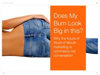 1




Does My
Bum Look
Big in this?
Why the future of
Word of Mouth
marketing is
commerce not
conversation
 