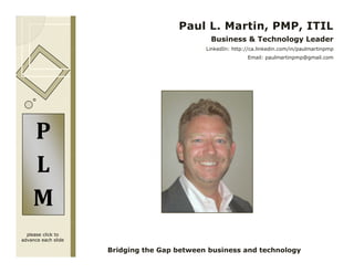 Paul L. Martin, PMP, ITIL
                                              Business & Technology Leader
                                             LinkedIn: http://ca.linkedin.com/in/paulmartinpmp
                                                            Email: paulmartinpmp@gmail.com




    P
    L
    M
  please click to
advance each slide

                     Bridging the Gap between business and technology
 