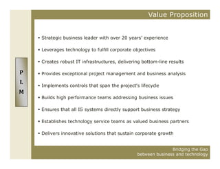 Value Proposition


    Strategic business leader with over 20 years’ experience

    Leverages technology to fulfill corporate objectives

    Creates robust IT infrastructures, delivering bottom-line results

P   Provides exceptional project management and business analysis
L
    Implements controls that span the project's lifecycle
M
    Builds high performance teams addressing business issues

    Ensures that all IS systems directly support business strategy

    Establishes technology service teams as valued business partners

    Delivers innovative solutions that sustain corporate growth


                                                              Bridging the Gap
                                               between business and technology
 