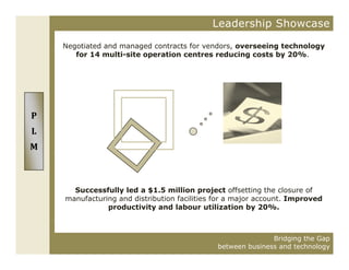 Leadership Showcase

    Negotiated and managed contracts for vendors, overseeing technology
      g                 g                                  g         gy
       for 14 multi-site operation centres reducing costs by 20%.




P
L
M



      Successfully led a $1.5 million project offsetting the closure of
    manufacturing and distribution facilities for a major account. Improved
               productivity and labour utilization by 20%.



                                                             Bridging the Gap
                                              between business and technology
 