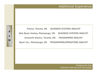 Additional Experience




           Tremco, Toronto, ON     BUSINESS SYSTEMS ANALYST
P
    Nike Bauer Hockey, Mississauga, ON     BUSINESS SYSTEMS ANALYST
L
         Ainsworth Electric, Toronto, ON   PROGRAMMER ANALYST
M
    Bauer Inc., Mississauga, ON
    B     I     Mi i              PROGRAMMER/OPERATIONS ANALYST




                                                           Bridging the Gap
                                            between business and technology
 