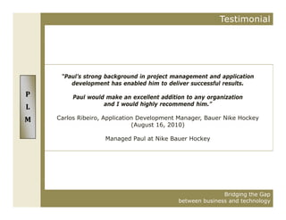 Testimonial




     “Paul’s strong background in project management and application
        development has enabled him to deliver successful results.
P        Paul would make an excellent addition to any organization
                   and I would highly recommend him.”
L
M   Carlos Ribeiro, Application Development Manager, Bauer Nike Hockey
                              (August 16 2010)
                                      16,

                   Managed Paul at Nike Bauer Hockey




                                                           Bridging the Gap
                                            between business and technology
 