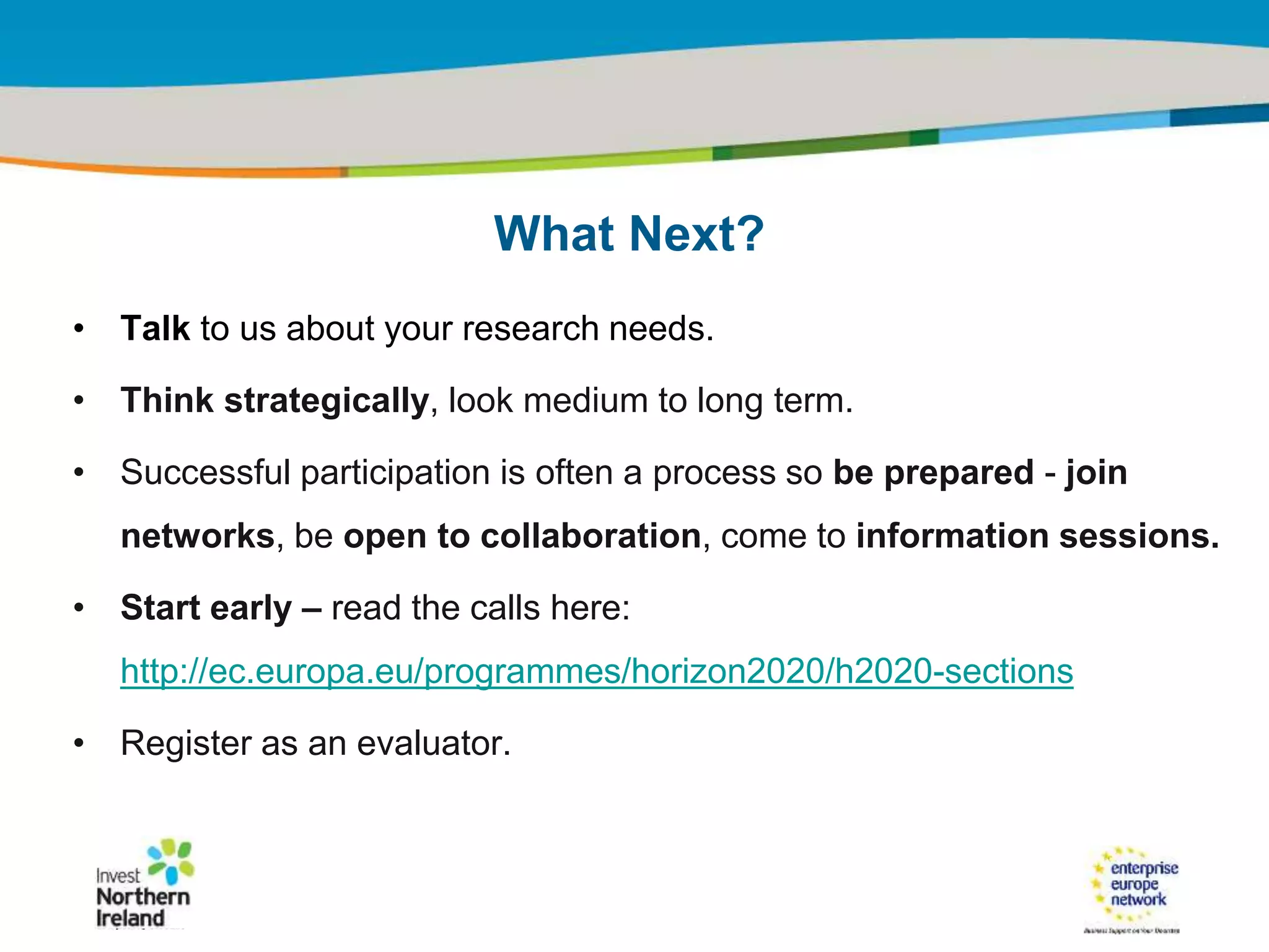 IRT Teams | Sept 08 | ‹#›Title of the presentation | Date |‹#›
• Talk to us about your research needs.
• Think strategically, look medium to long term.
• Successful participation is often a process so be prepared - join
networks, be open to collaboration, come to information sessions.
• Start early – read the calls here:
http://ec.europa.eu/programmes/horizon2020/h2020-sections
• Register as an evaluator.
What Next?
 