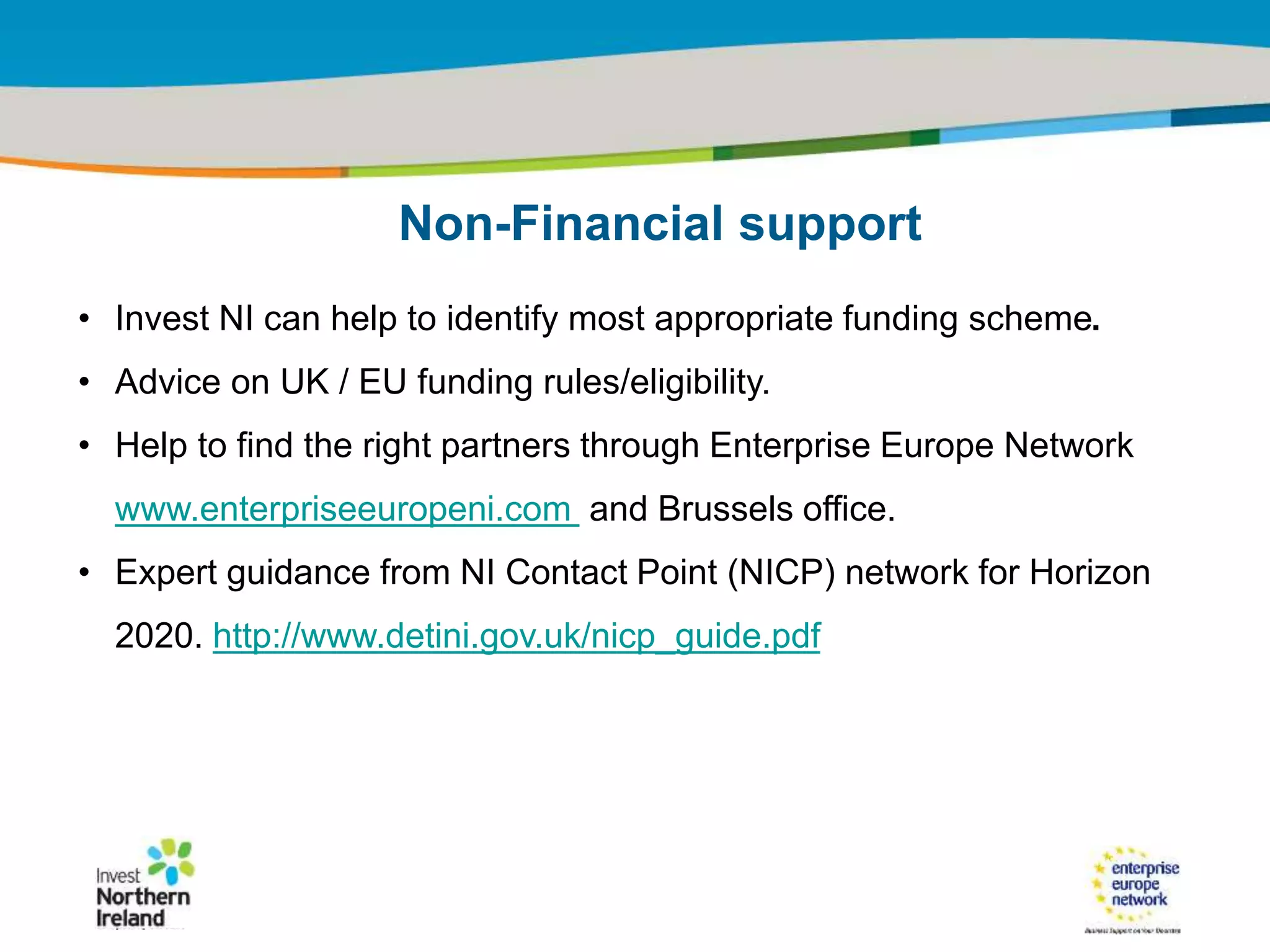 IRT Teams | Sept 08 | ‹#›Title of the presentation | Date |‹#›
• Invest NI can help to identify most appropriate funding scheme.
• Advice on UK / EU funding rules/eligibility.
• Help to find the right partners through Enterprise Europe Network
www.enterpriseeuropeni.com and Brussels office.
• Expert guidance from NI Contact Point (NICP) network for Horizon
2020. http://www.detini.gov.uk/nicp_guide.pdf
Non-Financial support
 