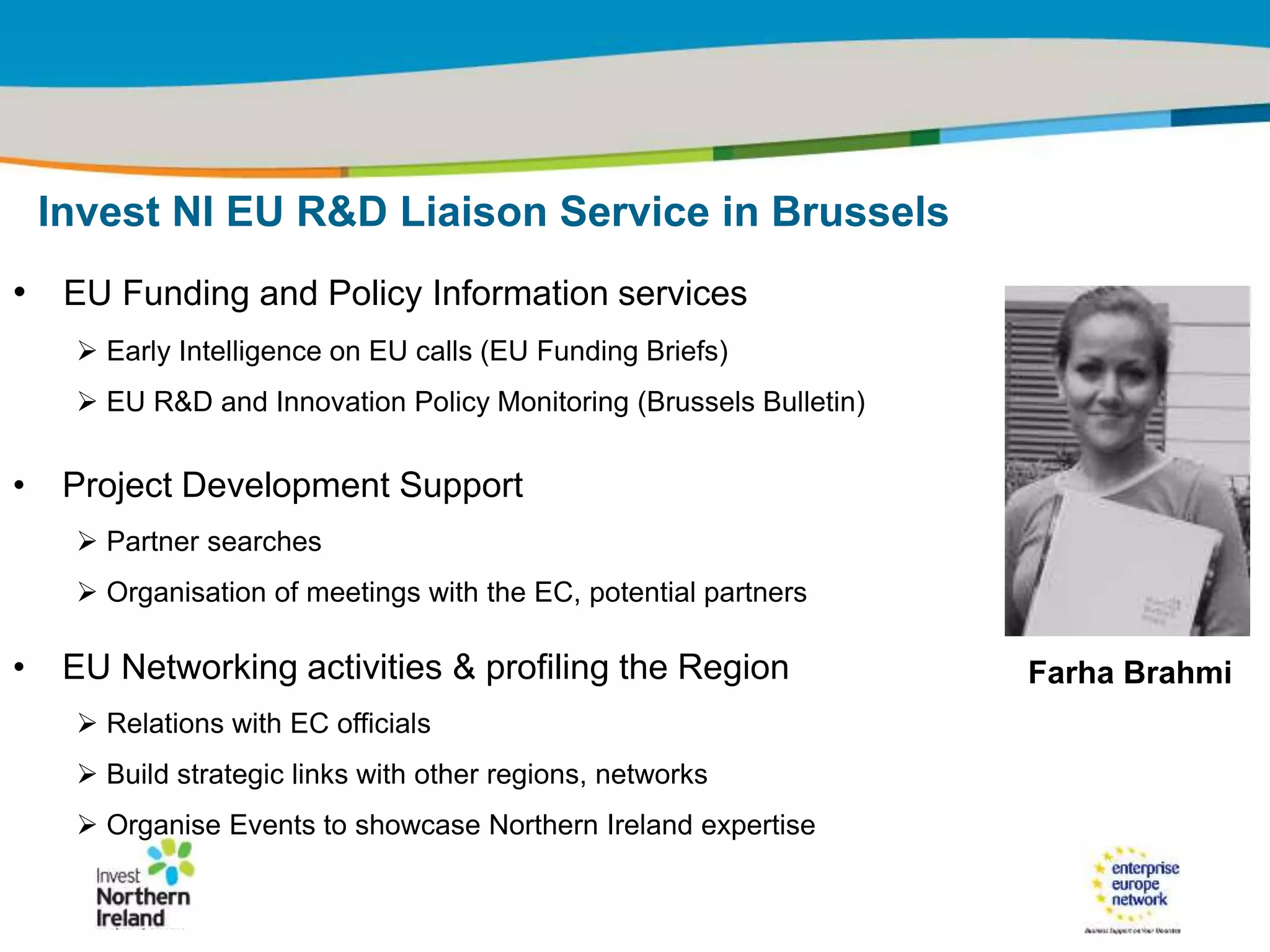 IRT Teams | Sept 08 | ‹#›Title of the presentation | Date |‹#›
• EU Funding and Policy Information services
 Early Intelligence on EU calls (EU Funding Briefs)
 EU R&D and Innovation Policy Monitoring (Brussels Bulletin)
• Project Development Support
 Partner searches
 Organisation of meetings with the EC, potential partners
• EU Networking activities & profiling the Region
 Relations with EC officials
 Build strategic links with other regions, networks
 Organise Events to showcase Northern Ireland expertise
Invest NI EU R&D Liaison Service in Brussels
Farha Brahmi
 