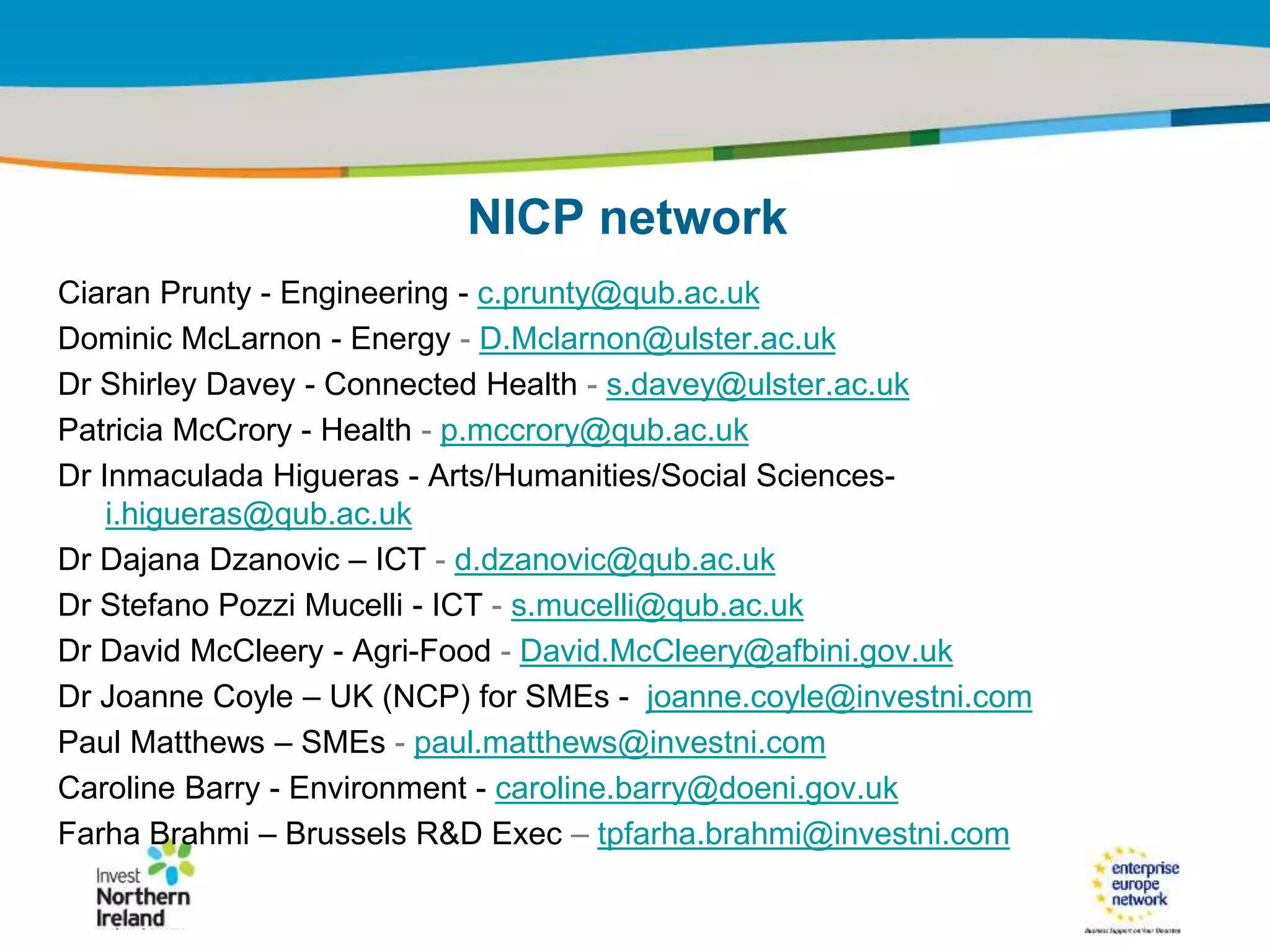 IRT Teams | Sept 08 | ‹#›Title of the presentation | Date |‹#›
NICP network
Ciaran Prunty - Engineering - c.prunty@qub.ac.uk
Dominic McLarnon - Energy - D.Mclarnon@ulster.ac.uk
Dr Shirley Davey - Connected Health - s.davey@ulster.ac.uk
Patricia McCrory - Health - p.mccrory@qub.ac.uk
Dr Inmaculada Higueras - Arts/Humanities/Social Sciences-
i.higueras@qub.ac.uk
Dr Dajana Dzanovic – ICT - d.dzanovic@qub.ac.uk
Dr Stefano Pozzi Mucelli - ICT - s.mucelli@qub.ac.uk
Dr David McCleery - Agri-Food - David.McCleery@afbini.gov.uk
Dr Joanne Coyle – UK (NCP) for SMEs - joanne.coyle@investni.com
Paul Matthews – SMEs - paul.matthews@investni.com
Caroline Barry - Environment - caroline.barry@doeni.gov.uk
Farha Brahmi – Brussels R&D Exec – tpfarha.brahmi@investni.com
 
