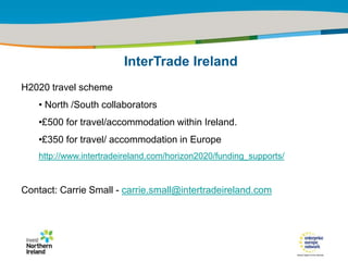 IRT Teams | Sept 08 | ‹#›Title of the presentation | Date |‹#›
H2020 travel scheme
• North /South collaborators
•£500 for travel/accommodation within Ireland.
•£350 for travel/ accommodation in Europe
http://www.intertradeireland.com/horizon2020/funding_supports/
Contact: Carrie Small - carrie.small@intertradeireland.com
InterTrade Ireland
 