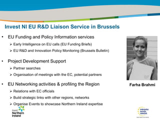 IRT Teams | Sept 08 | ‹#›Title of the presentation | Date |‹#›
• EU Funding and Policy Information services
 Early Intelligence on EU calls (EU Funding Briefs)
 EU R&D and Innovation Policy Monitoring (Brussels Bulletin)
• Project Development Support
 Partner searches
 Organisation of meetings with the EC, potential partners
• EU Networking activities & profiling the Region
 Relations with EC officials
 Build strategic links with other regions, networks
 Organise Events to showcase Northern Ireland expertise
Invest NI EU R&D Liaison Service in Brussels
Farha Brahmi
 