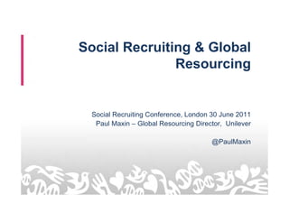 Social Recruiting & Global
               Resourcing


 Social Recruiting Conference, London 30 June 2011
  Paul Maxin – Global Resourcing Director, Unilever

                                      @PaulMaxin
 