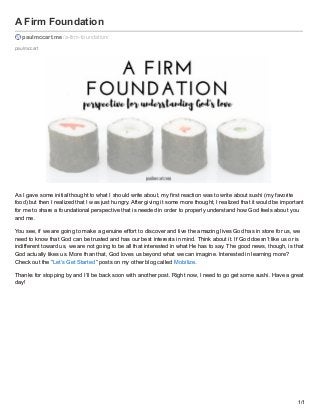 paulmccart
A Firm Foundation
paulmccart.me /a-firm-foundation/
As I gave some initial thought to what I should write about, my first reaction was to write about sushi (my favorite
food) but then I realized that I was just hungry. After giving it some more thought, I realized that it would be important
for me to share a foundational perspective that is needed in order to properly understand how God feels about you
and me.
You see, if we are going to make a genuine effort to discover and live the amazing lives God has in store for us, we
need to know that God can be trusted and has our best interests in mind. Think about it. If God doesn’t like us or is
indifferent toward us, we are not going to be all that interested in what He has to say. The good news, though, is that
God actually likes us. More than that, God loves us beyond what we can imagine. Interested in learning more?
Check out the “Let’s Get Started” posts on my other blog called Mobilize.
Thanks for stopping by and I’ll be back soon with another post. Right now, I need to go get some sushi. Have a great
day!
1/1
 