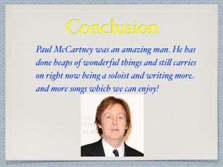 Conclusion
Paul McCartney was an amazing man. He has
done heaps of wonderful things and sti& carries
on right now being a soloist and writing more
and more songs which we can enjoy!
 