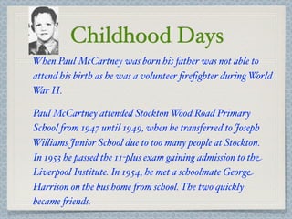 Childhood Days
When Paul McCartney was born his father was not able to
attend his birth as he was a volunteer ﬁreﬁghter during World
W II.
  ar

Paul McCartney attended Stockton Wood Road Primary
School $om 1947 until 1949, when he transferred to Joseph
Wi&iams Junior School due to too many people at Stockton.
In 1953 he passed the 11-plus exam gaining admission to the
Liverpool Institute. In 1954, he met a schoolmate George
Harrison on the bus home $om school. The two quickly
became $iends.
 