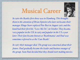 Musical Career
In 1960 the Beatles ﬁrst show was in Hamburg. This brought
them to the attention of Brian Epstein who later on became their
manager. Ringo Starr replaced Pete Best in August 1962 and the
band had their ﬁrst hit, “Love Me Do”, in October. They became
very popular in the UK in 1963 and popular in the US a year
later. Their fans became known as ‘Beatlemania’ and Paul was
sometimes referred to as the ‘Cute Beatle’.

In 1967 their manager died. The group was concerned about their
future. Paul gradua&y became the leader and business manger of
the group. Soon Paul decided that they should start making movies.
 