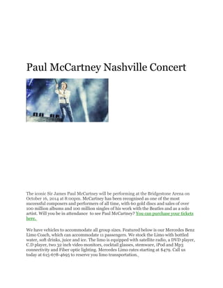 Paul McCartney Nashville Concert
The iconic Sir James Paul McCartney will be performing at the Bridgestone Arena on
October 16, 2014 at 8:00pm. McCartney has been recognised as one of the most
successful composers and performers of all time, with 60 gold discs and sales of over
100 million albums and 100 million singles of his work with the Beatles and as a solo
artist. Will you be in attendance to see Paul McCartney? You can purchase your tickets
here.
We have vehicles to accommodate all group sizes. Featured below is our Mercedes Benz
Limo Coach, which can accommodate 11 passengers. We stock the Limo with bottled
water, soft drinks, juice and ice. The limo is equipped with satellite radio, a DVD player,
C.D player, two 32 inch video monitors, cocktail glasses, stemware, iPod and Mp3
connectivity and Fiber optic lighting. Mercedes Limo rates starting at $479. Call us
today at 615-678-4695 to reserve you limo transportation.
 