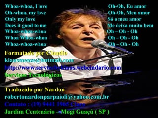 Whoa-whoa, I love  Oh-Oh, Eu amor Oh-whoa, my love  Oh-Oh, Meu amor Only my love  Só o meu amor Does it good to me  Me deixa muito bem Whoa-whoa-whoa  Oh – Oh - Oh Whoa Whoa-whoa  Oh – Oh - Oh Whoa-whoa-whoa  Oh – Oh - Oh Formatado por Claudio [email_address] http://www.servtecbyklaus.webcindario.com Serviços Tecnológicos Traduzido por Nardon [email_address] Contato : (19) 9441 1965 Claro Jardim Centenário – Mogi Guaçú ( SP ) 